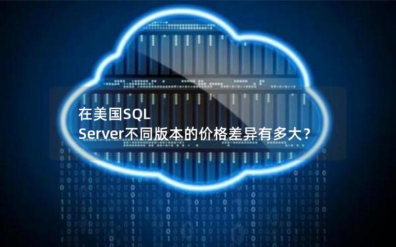 在美国SQL Server不同版本的价格差异有多大？