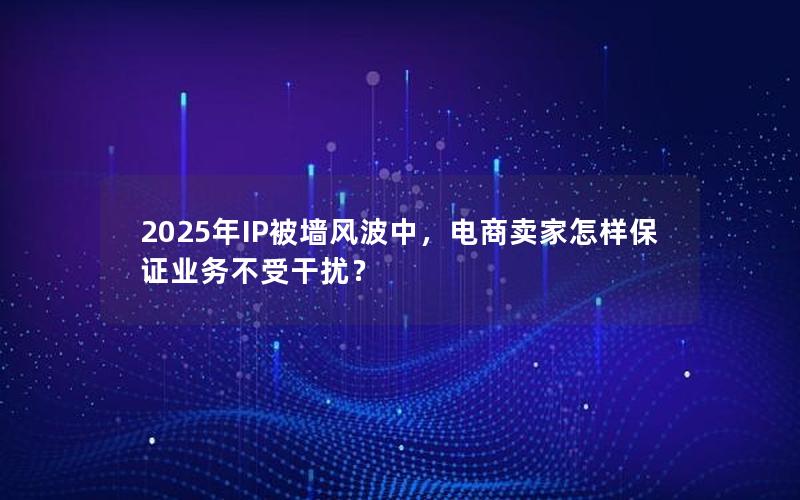 2025年IP被墙风波中，电商卖家怎样保证业务不受干扰？