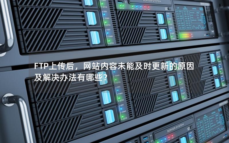 FTP上传后，网站内容未能及时更新的原因及解决办法有哪些？