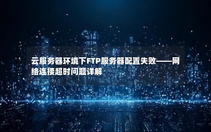 云服务器环境下FTP服务器配置失败——网络连接超时问题详解