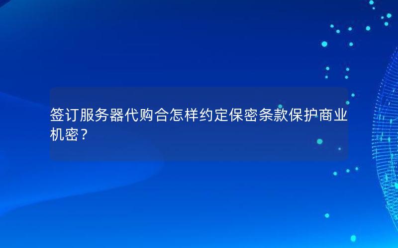 签订服务器代购合怎样约定保密条款保护商业机密？