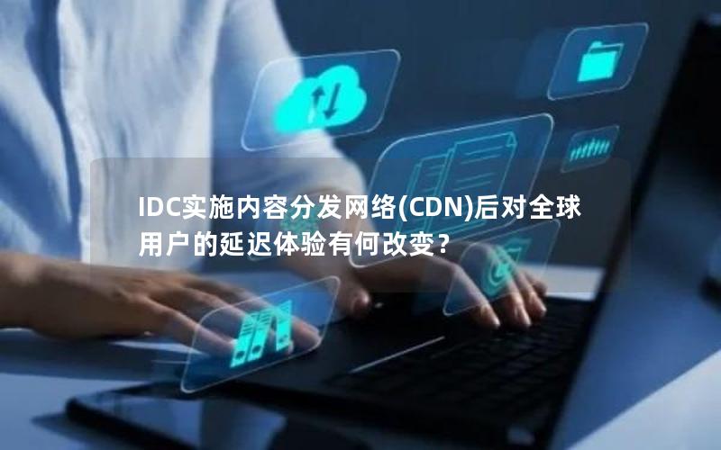 IDC实施内容分发网络(CDN)后对全球用户的延迟体验有何改变？