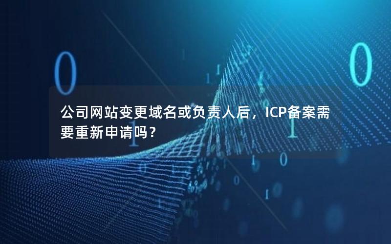 公司网站变更域名或负责人后，ICP备案需要重新申请吗？