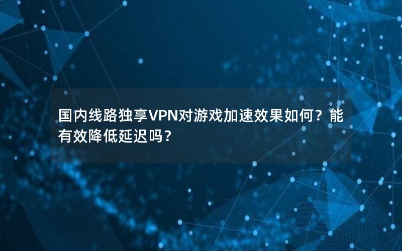 国内线路独享VPN对游戏加速效果如何？能有效降低延迟吗？