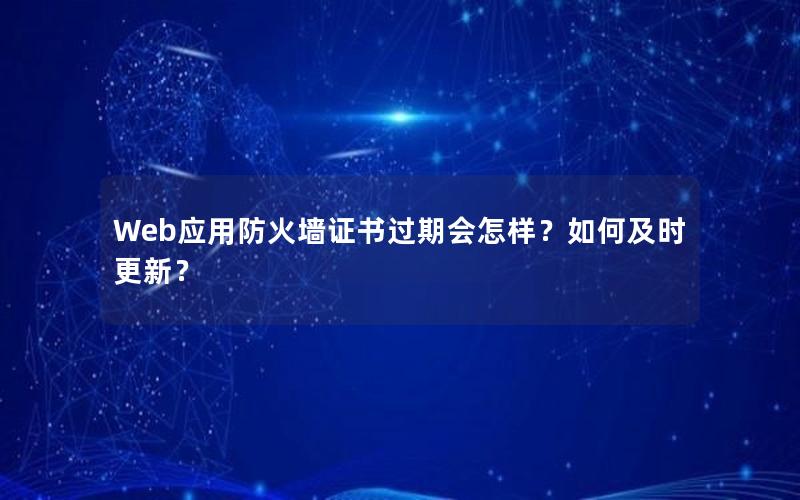 Web应用防火墙证书过期会怎样？如何及时更新？