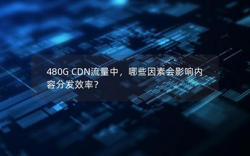 480G CDN流量中，哪些因素会影响内容分发效率？