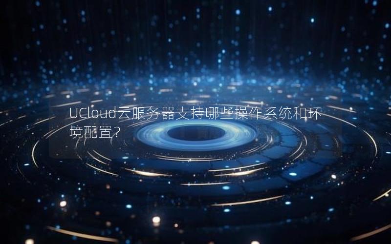 UCloud云服务器支持哪些操作系统和环境配置？