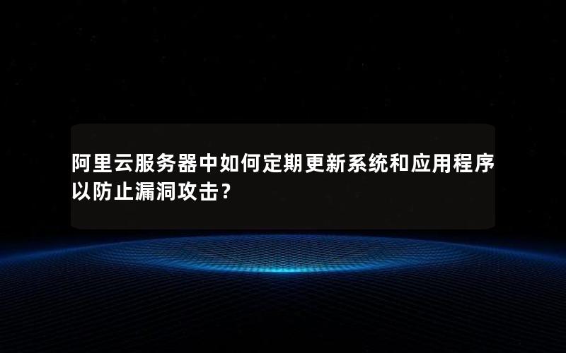 阿里云服务器中如何定期更新系统和应用程序以防止漏洞攻击？