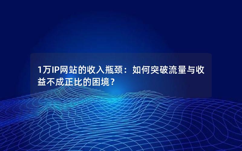 1万IP网站的收入瓶颈：如何突破流量与收益不成正比的困境？