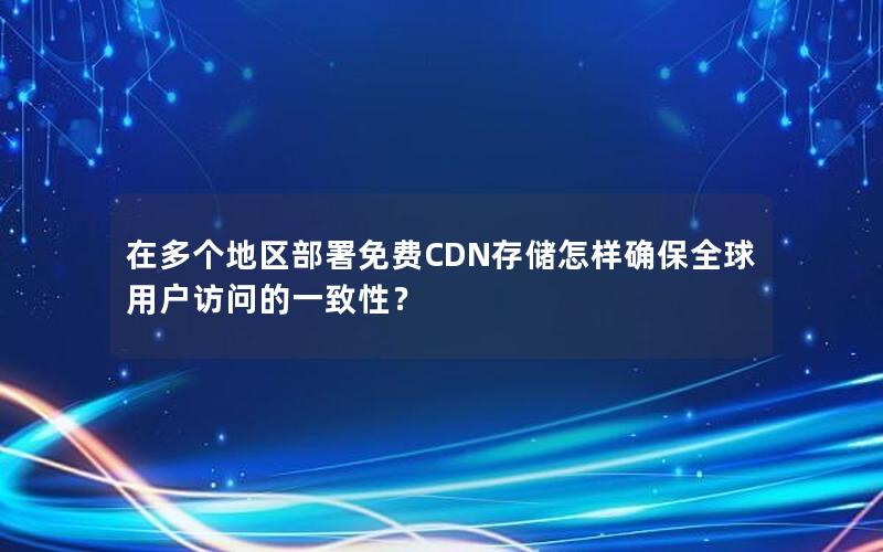 在多个地区部署免费CDN存储怎样确保全球用户访问的一致性？