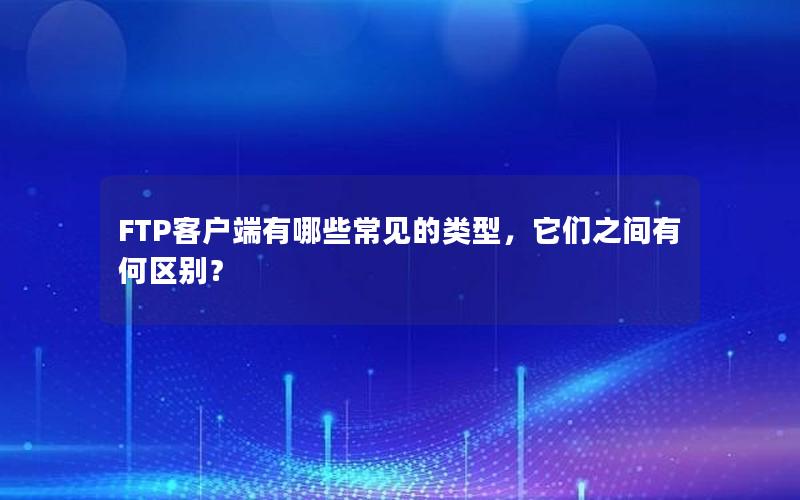 FTP客户端有哪些常见的类型，它们之间有何区别？