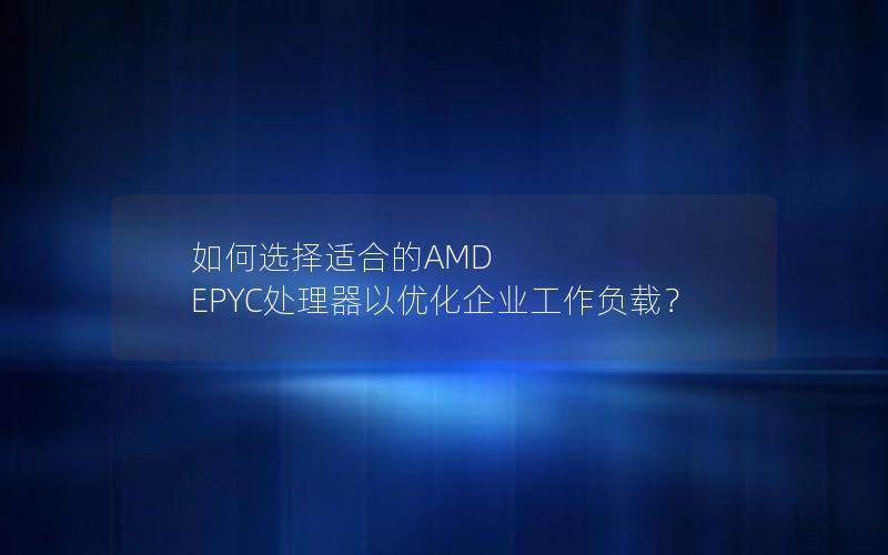 如何选择适合的AMD EPYC处理器以优化企业工作负载？