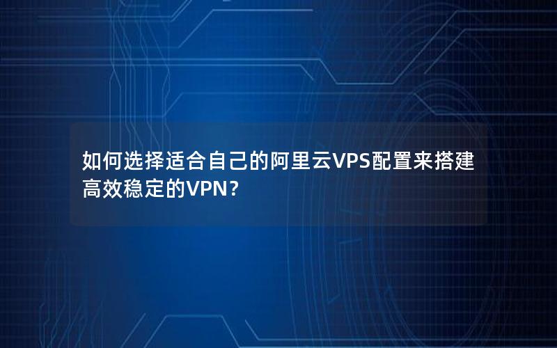 如何选择适合自己的阿里云VPS配置来搭建高效稳定的VPN？