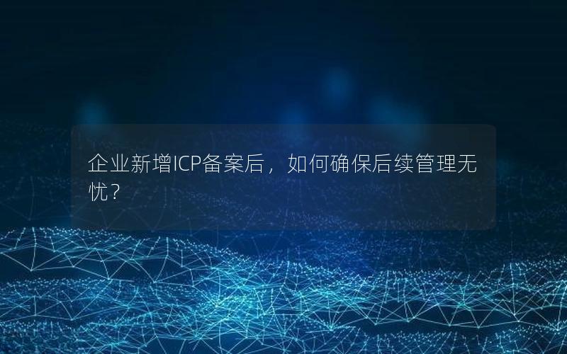 企业新增ICP备案后，如何确保后续管理无忧？