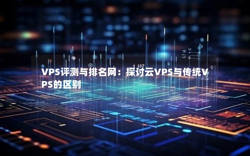 VPS评测与排名网：探讨云VPS与传统VPS的区别