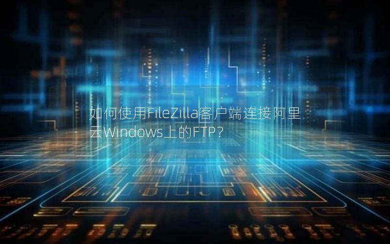 如何使用FileZilla客户端连接阿里云Windows上的FTP？