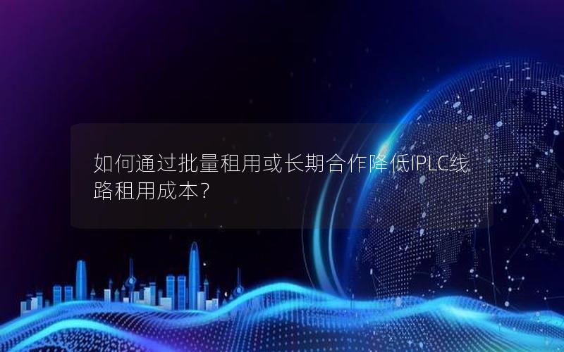 如何通过批量租用或长期合作降低IPLC线路租用成本？