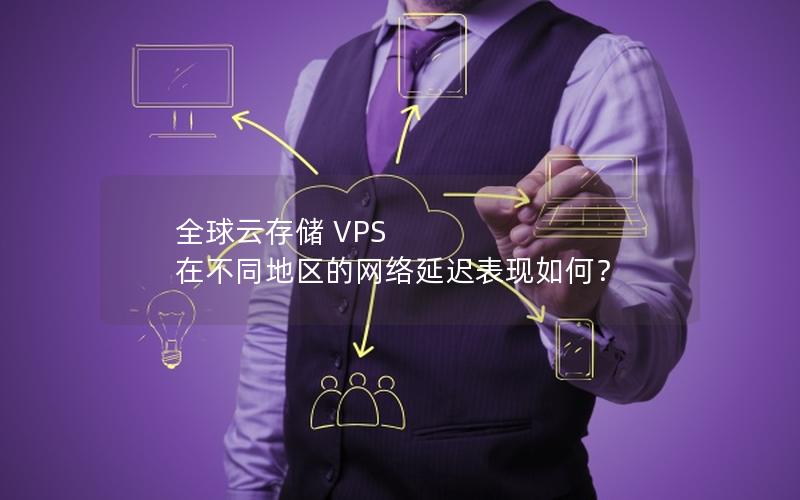 全球云存储 VPS 在不同地区的网络延迟表现如何？