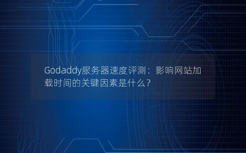 Godaddy服务器速度评测：影响网站加载时间的关键因素是什么？