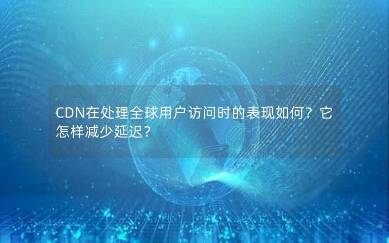 CDN在处理全球用户访问时的表现如何？它怎样减少延迟？