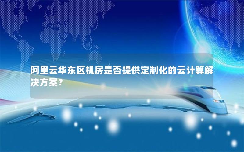 阿里云华东区机房是否提供定制化的云计算解决方案？