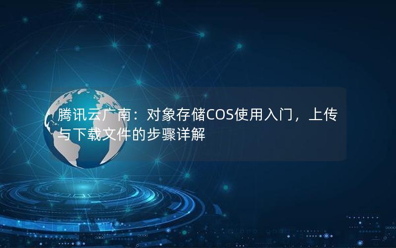 腾讯云广南：对象存储COS使用入门，上传与下载文件的步骤详解