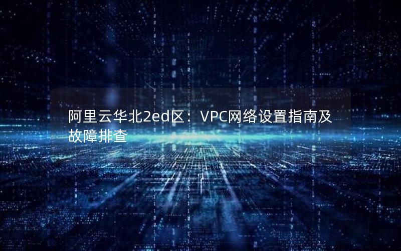 阿里云华北2ed区：VPC网络设置指南及故障排查