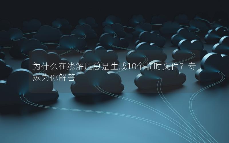 为什么在线解压总是生成10个临时文件？专家为你解答