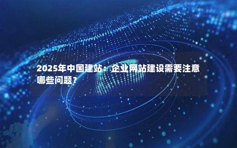 2025年中国建站：企业网站建设需要注意哪些问题？