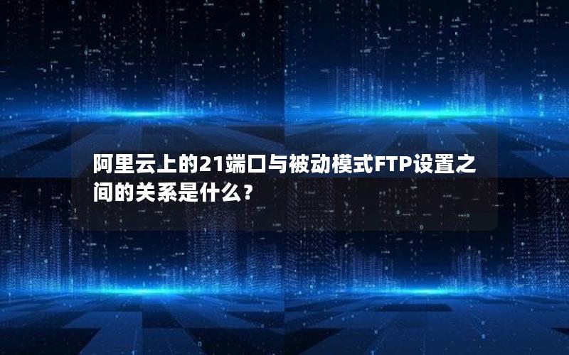 阿里云上的21端口与被动模式FTP设置之间的关系是什么？