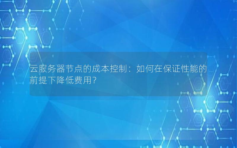 云服务器节点的成本控制：如何在保证性能的前提下降低费用？