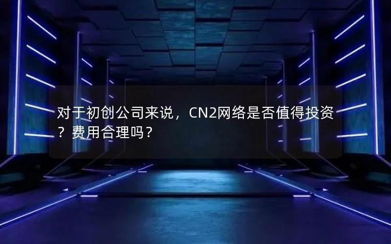 对于初创公司来说，CN2网络是否值得投资？费用合理吗？