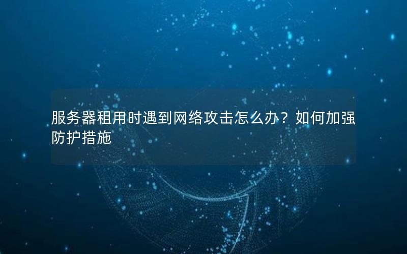 服务器租用时遇到网络攻击怎么办？如何加强防护措施