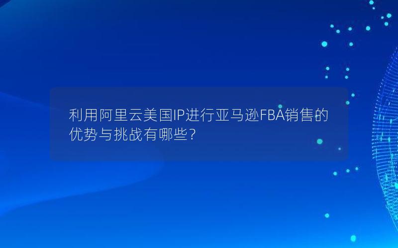 利用阿里云美国IP进行亚马逊FBA销售的优势与挑战有哪些？