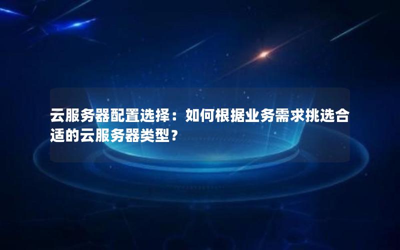 云服务器配置选择：如何根据业务需求挑选合适的云服务器类型？