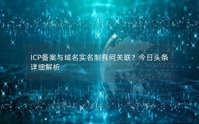 ICP备案与域名实名制有何关联？今日头条详细解析