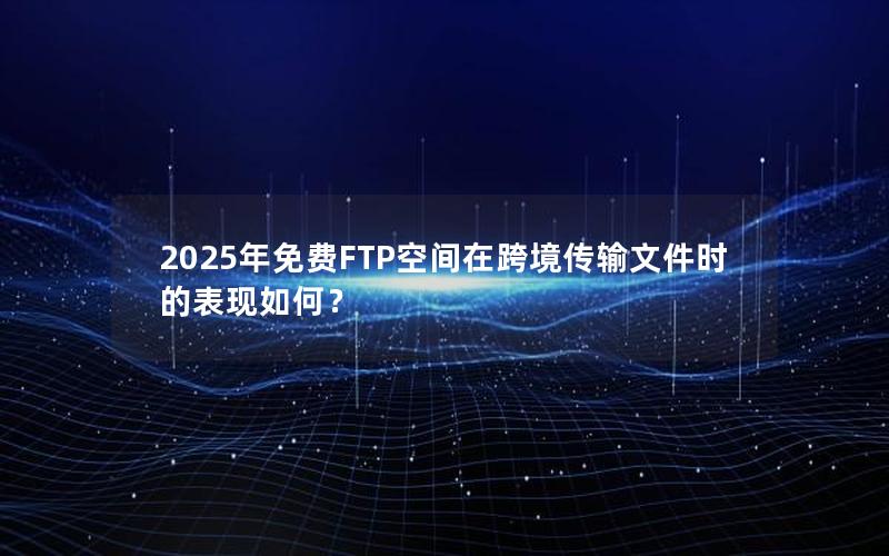 2025年免费FTP空间在跨境传输文件时的表现如何？