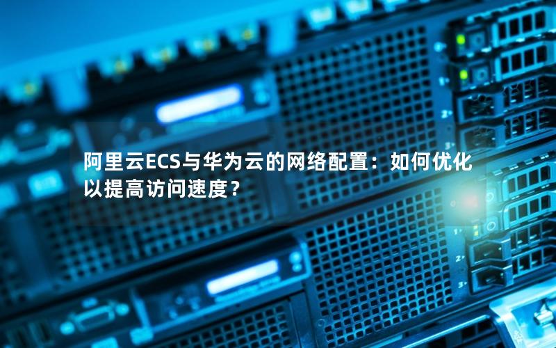 阿里云ECS与华为云的网络配置：如何优化以提高访问速度？