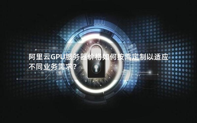 阿里云GPU服务器价格如何按需定制以适应不同业务需求？