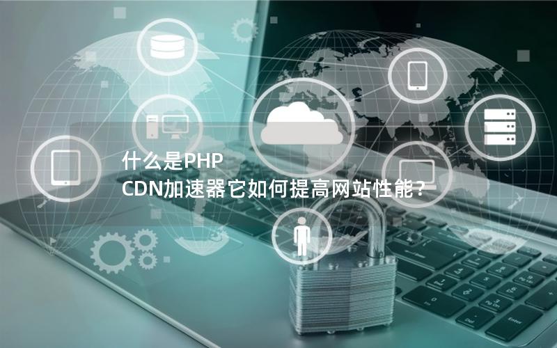 什么是PHP CDN加速器它如何提高网站性能？