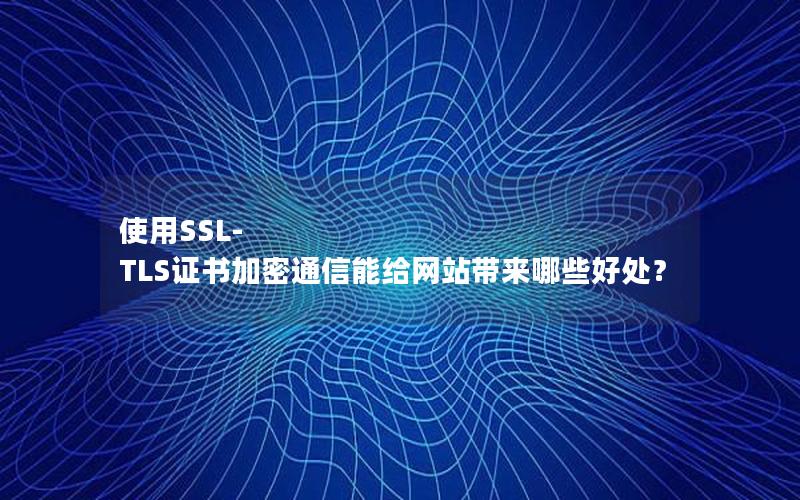 使用SSL-TLS证书加密通信能给网站带来哪些好处？