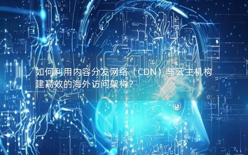 如何利用内容分发网络（CDN）与云主机构建高效的海外访问架构？