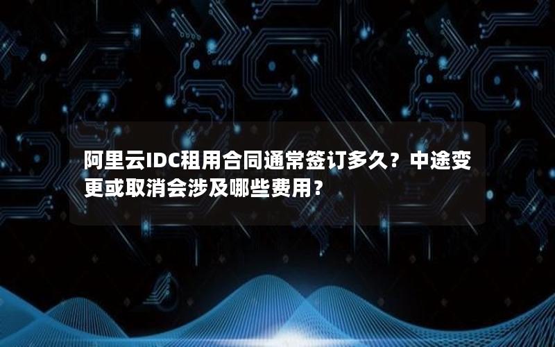 阿里云IDC租用合同通常签订多久？中途变更或取消会涉及哪些费用？