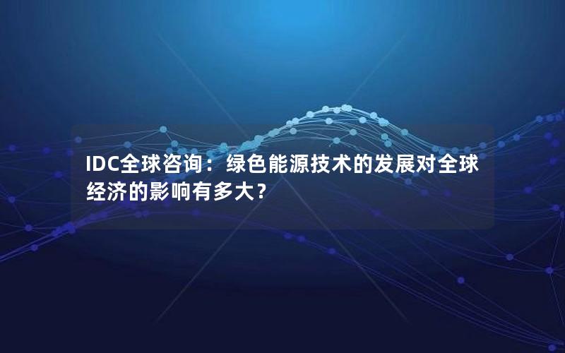 IDC全球咨询：绿色能源技术的发展对全球经济的影响有多大？