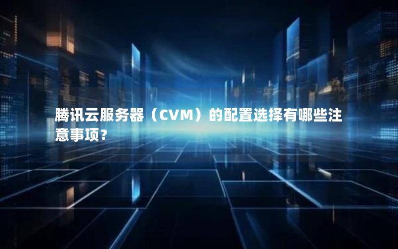 腾讯云服务器（CVM）的配置选择有哪些注意事项？