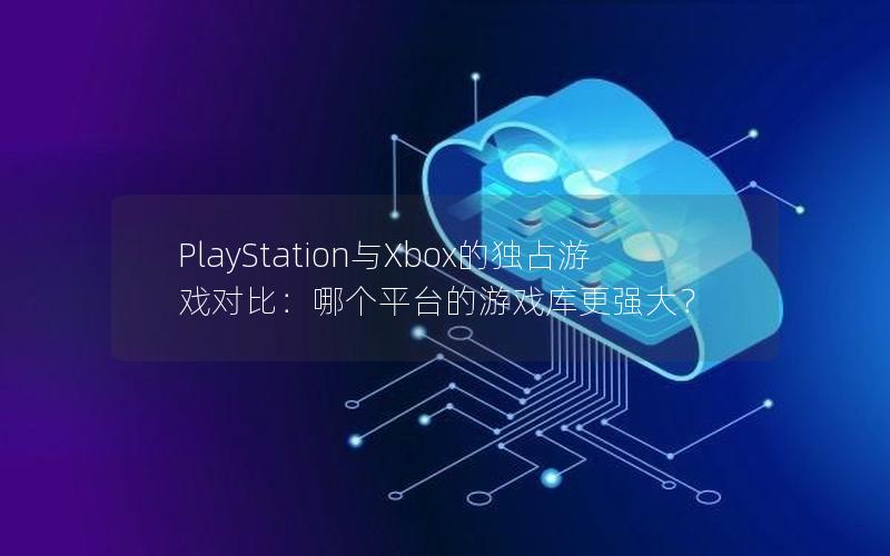 PlayStation与Xbox的独占游戏对比：哪个平台的游戏库更强大？