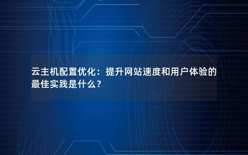 云主机配置优化：提升网站速度和用户体验的最佳实践是什么？