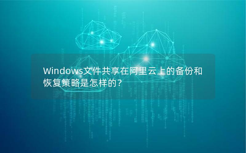 Windows文件共享在阿里云上的备份和恢复策略是怎样的？