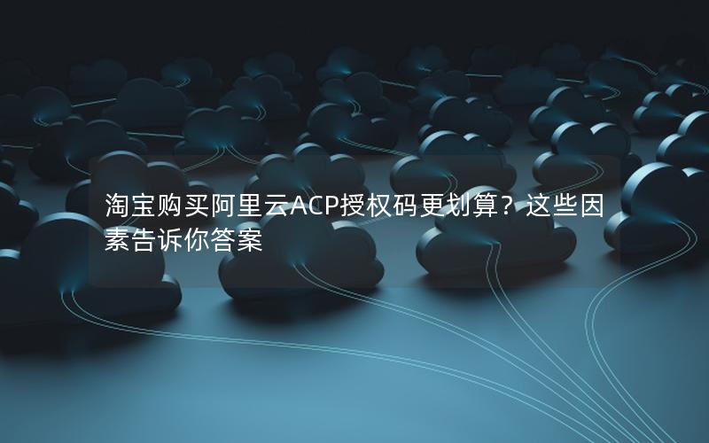 淘宝购买阿里云ACP授权码更划算？这些因素告诉你答案