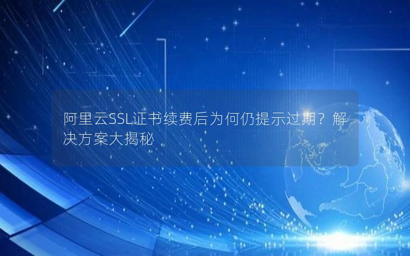 阿里云SSL证书续费后为何仍提示过期？解决方案大揭秘